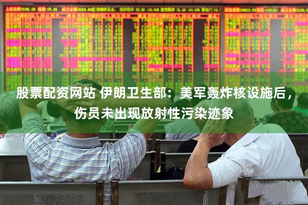 股票配资网站 伊朗卫生部：美军轰炸核设施后，伤员未出现放射性污染迹象