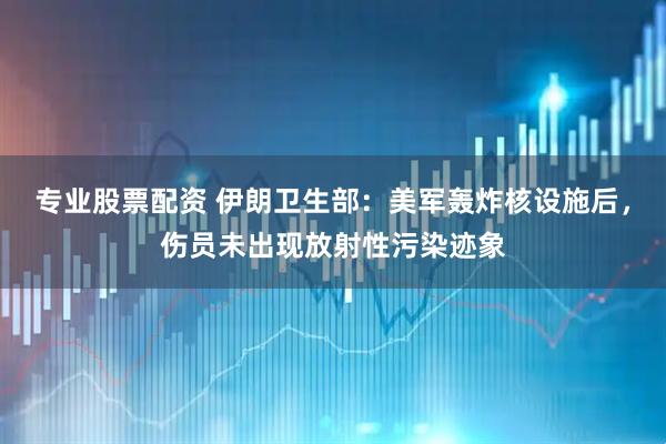 专业股票配资 伊朗卫生部：美军轰炸核设施后，伤员未出现放射性污染迹象