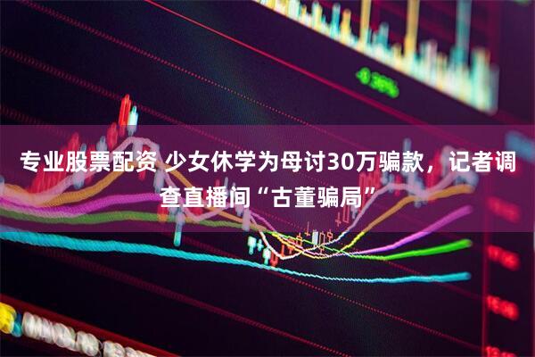 专业股票配资 少女休学为母讨30万骗款，记者调查直播间“古董骗局”