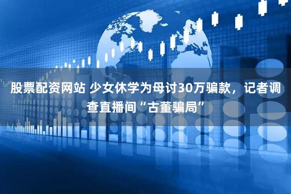 股票配资网站 少女休学为母讨30万骗款，记者调查直播间“古董骗局”
