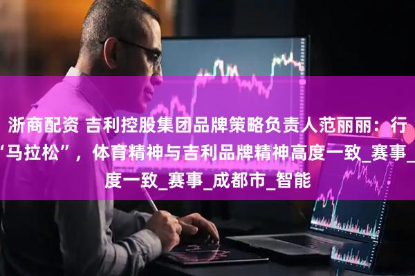 浙商配资 吉利控股集团品牌策略负责人范丽丽：行业发展好比“马拉松”，体育精神与吉利品牌精神高度一致_赛事_成都市_智能
