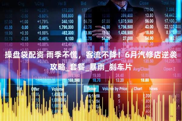 操盘袋配资 雨季不慌，客流不降！6月汽修店逆袭攻略_套餐_暴雨_刹车片