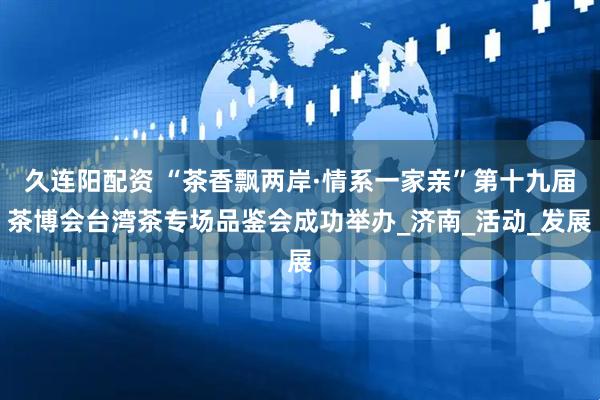 久连阳配资 “茶香飘两岸·情系一家亲”第十九届茶博会台湾茶专场品鉴会成功举办_济南_活动_发展
