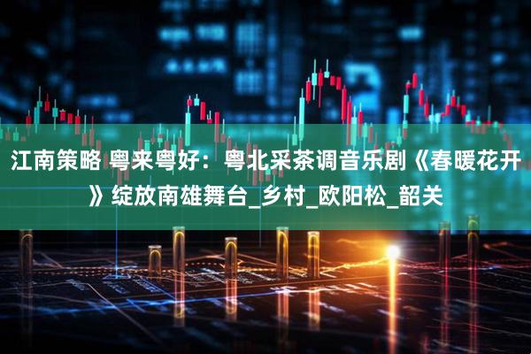 江南策略 粤来粤好：粤北采茶调音乐剧《春暖花开》绽放南雄舞台_乡村_欧阳松_韶关