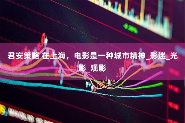 君安策略 在上海，电影是一种城市精神_影迷_光影_观影