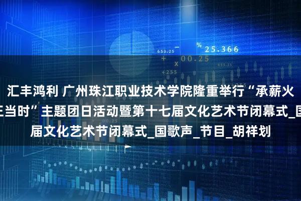 汇丰鸿利 广州珠江职业技术学院隆重举行“承薪火·传新章·筑梦青春正当时”主题团日活动暨第十七届文化艺术节闭幕式_国歌声_节目_胡祥划