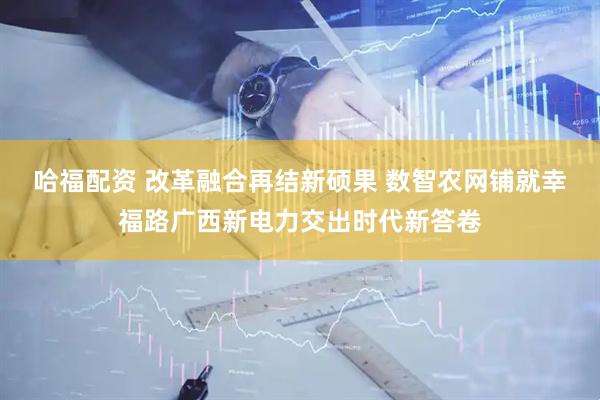 哈福配资 改革融合再结新硕果 数智农网铺就幸福路广西新电力交出时代新答卷