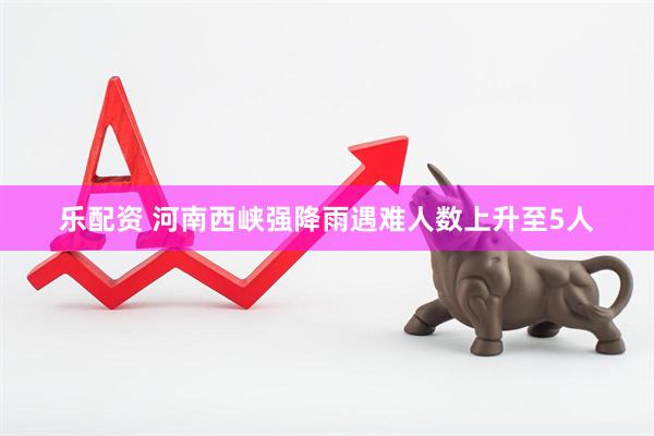 乐配资 河南西峡强降雨遇难人数上升至5人