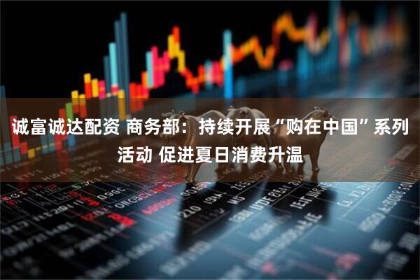 诚富诚达配资 商务部：持续开展“购在中国”系列活动 促进夏日消费升温