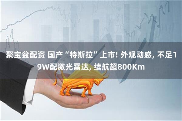 聚宝盆配资 国产“特斯拉”上市! 外观动感, 不足19W配激光雷达, 续航超800Km