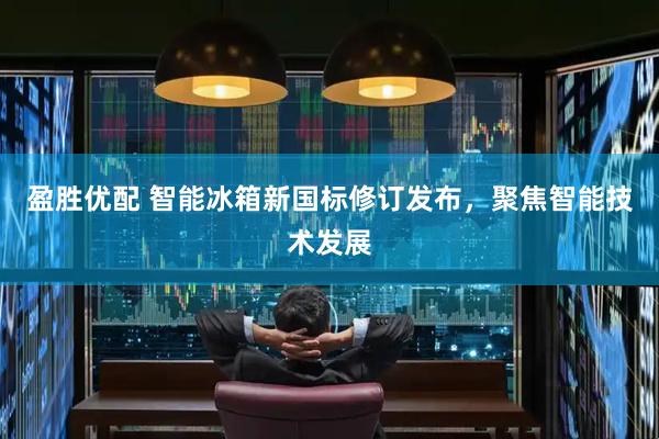 盈胜优配 智能冰箱新国标修订发布，聚焦智能技术发展