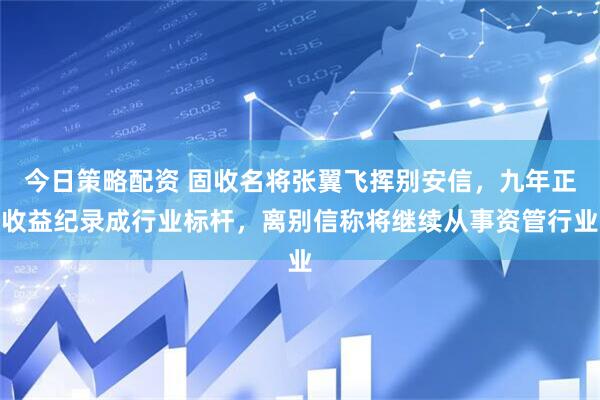 今日策略配资 固收名将张翼飞挥别安信，九年正收益纪录成行业标杆，离别信称将继续从事资管行业
