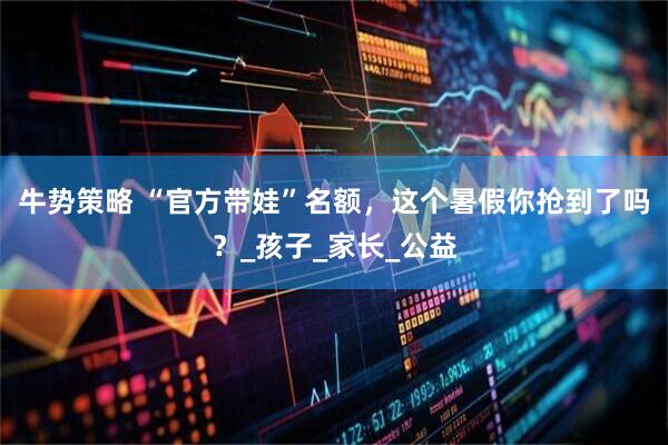 牛势策略 “官方带娃”名额，这个暑假你抢到了吗？_孩子_家长_公益