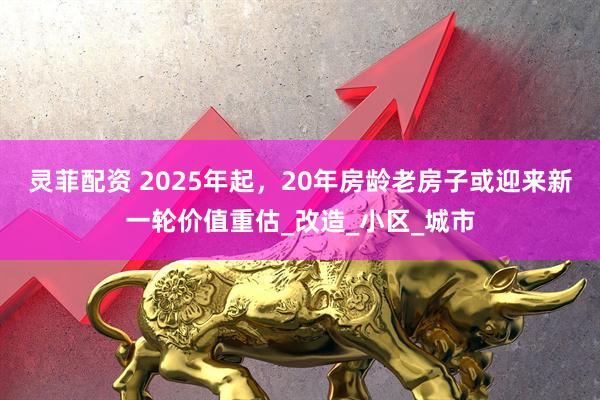 灵菲配资 2025年起，20年房龄老房子或迎来新一轮价值重估_改造_小区_城市
