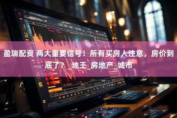 盈瑞配资 两大重要信号！所有买房人注意，房价到底了？_地王_房地产_城市