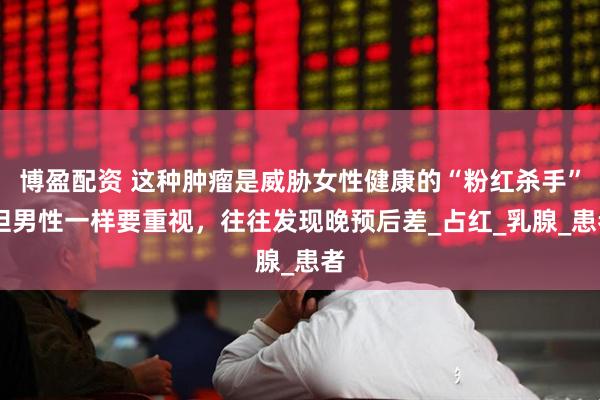 博盈配资 这种肿瘤是威胁女性健康的“粉红杀手” 但男性一样要重视，往往发现晚预后差_占红_乳腺_患者