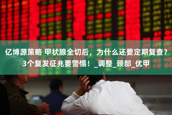 亿博源策略 甲状腺全切后，为什么还要定期复查？3个复发征兆要警惕！_调整_颈部_优甲