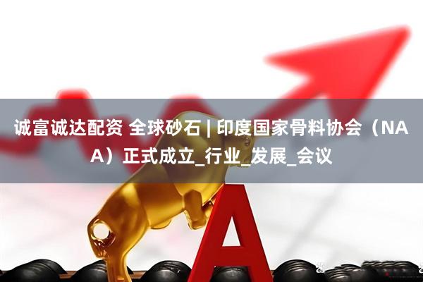 诚富诚达配资 全球砂石 | 印度国家骨料协会（NAA）正式成立_行业_发展_会议
