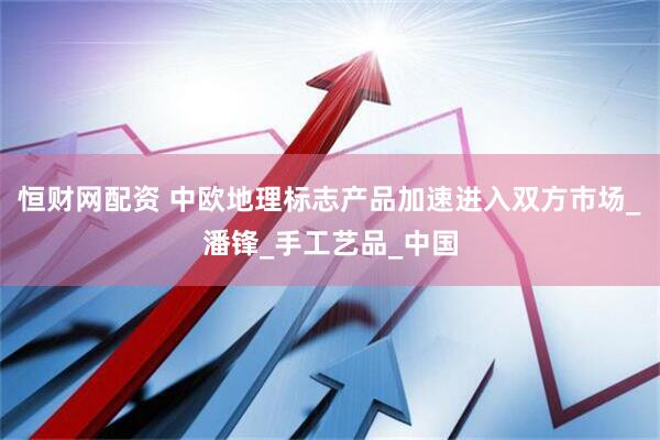 恒财网配资 中欧地理标志产品加速进入双方市场_潘锋_手工艺品_中国