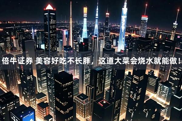 倍牛证券 美容好吃不长胖，这道大菜会烧水就能做！