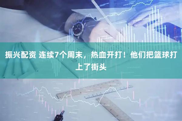 振兴配资 连续7个周末，热血开打！他们把篮球打上了街头