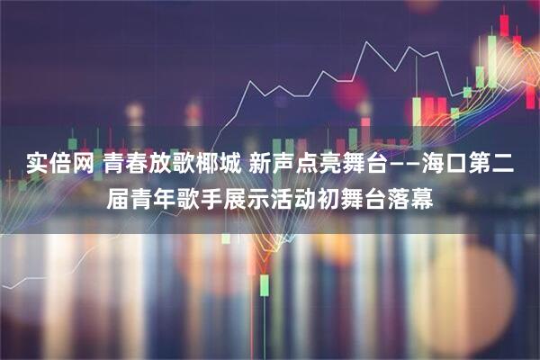 实倍网 青春放歌椰城 新声点亮舞台——海口第二届青年歌手展示活动初舞台落幕