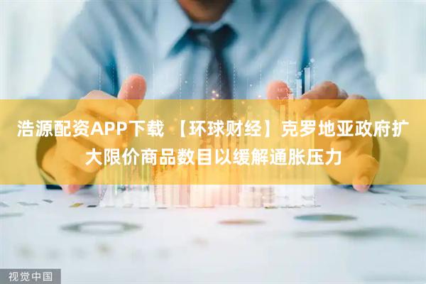 浩源配资APP下载 【环球财经】克罗地亚政府扩大限价商品数目以缓解通胀压力