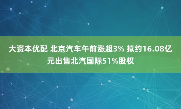 大资本优配 北京汽车午前涨超3% 拟约16.08亿元出售北汽国际51%股权