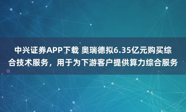 中兴证券APP下载 奥瑞德拟6.35亿元购买综合技术服务，用于为下游客户提供算力综合服务