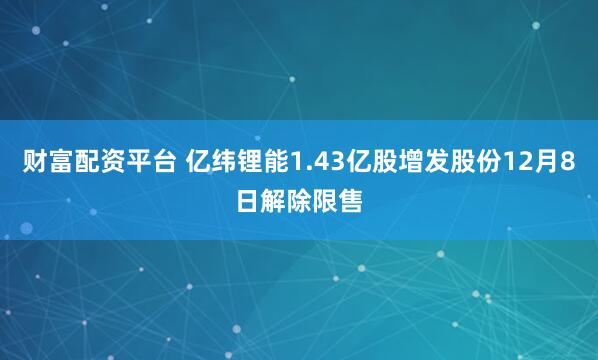 财富配资平台 亿纬锂能1.43亿股增发股份12月8日解除限售