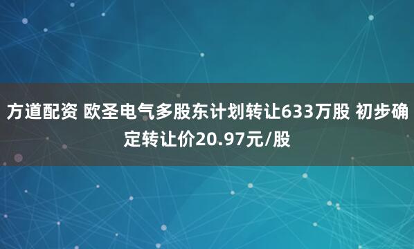 方道配资 欧圣电气多股东计划转让633万股 初步确定转让价20.97元/股