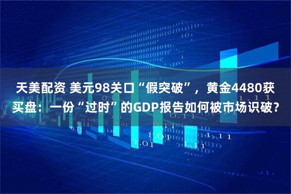 天美配资 美元98关口“假突破”,黄金4480获买盘:一份“过时”的GDP报告如何被市场识破?