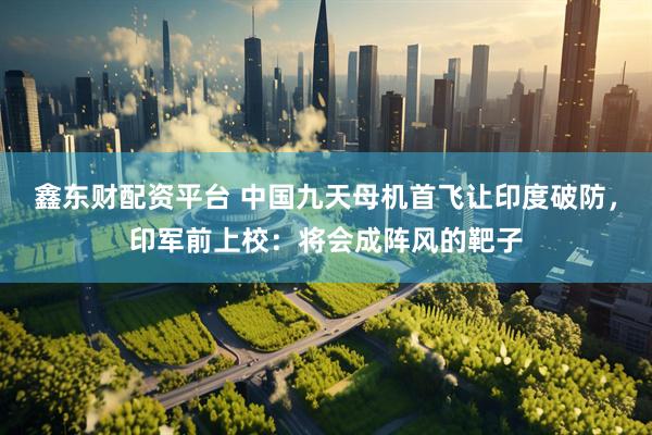 鑫东财配资平台 中国九天母机首飞让印度破防，印军前上校：将会成阵风的靶子