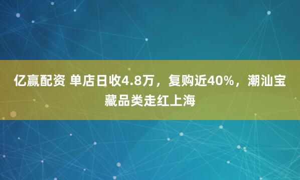 亿赢配资 单店日收4.8万,复购近40%,潮汕宝藏品类走红上海