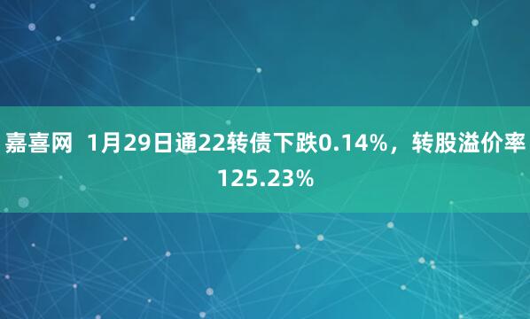 嘉喜网  1月29日通22转债下跌0.14%，转股溢价率125.23%