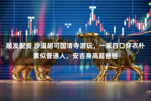 顺发配资 沙溢胡可国清寺游玩，一家四口穿衣朴素似普通人，安吉身高超爸爸