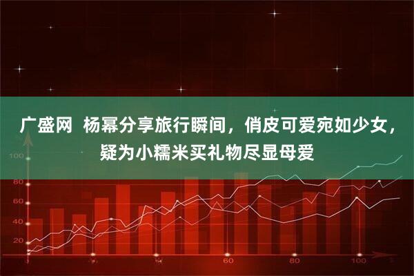广盛网  杨幂分享旅行瞬间，俏皮可爱宛如少女，疑为小糯米买礼物尽显母爱