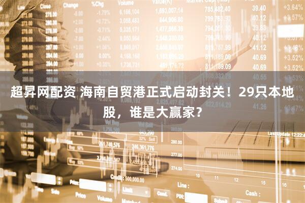 超昇网配资 海南自贸港正式启动封关！29只本地股，谁是大赢家？