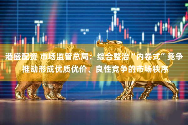 港盛配资 市场监管总局：综合整治“内卷式”竞争 推动形成优质优价、良性竞争的市场秩序