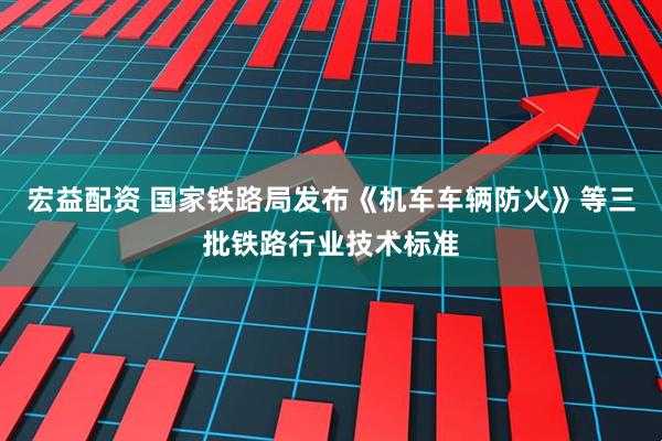 宏益配资 国家铁路局发布《机车车辆防火》等三批铁路行业技术标准