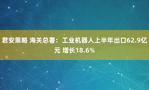 君安策略 海关总署：工业机器人上半年出口62.9亿元 增长18.6%
